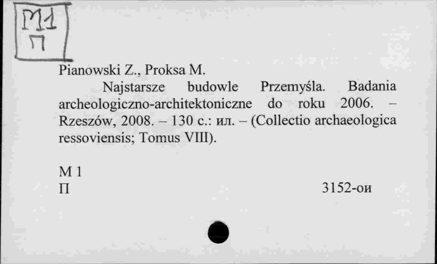 ﻿Pianowski Z., Proksa M.
Najstarsze budowle Przemysla. Badania archeologiczno-architektoniczne do roku 2006. -Rzeszôw, 2008. - 130 с.: ил. - (Collectio archaeologica ressoviensis; Tomus VIII).
M 1
П
3152-ои